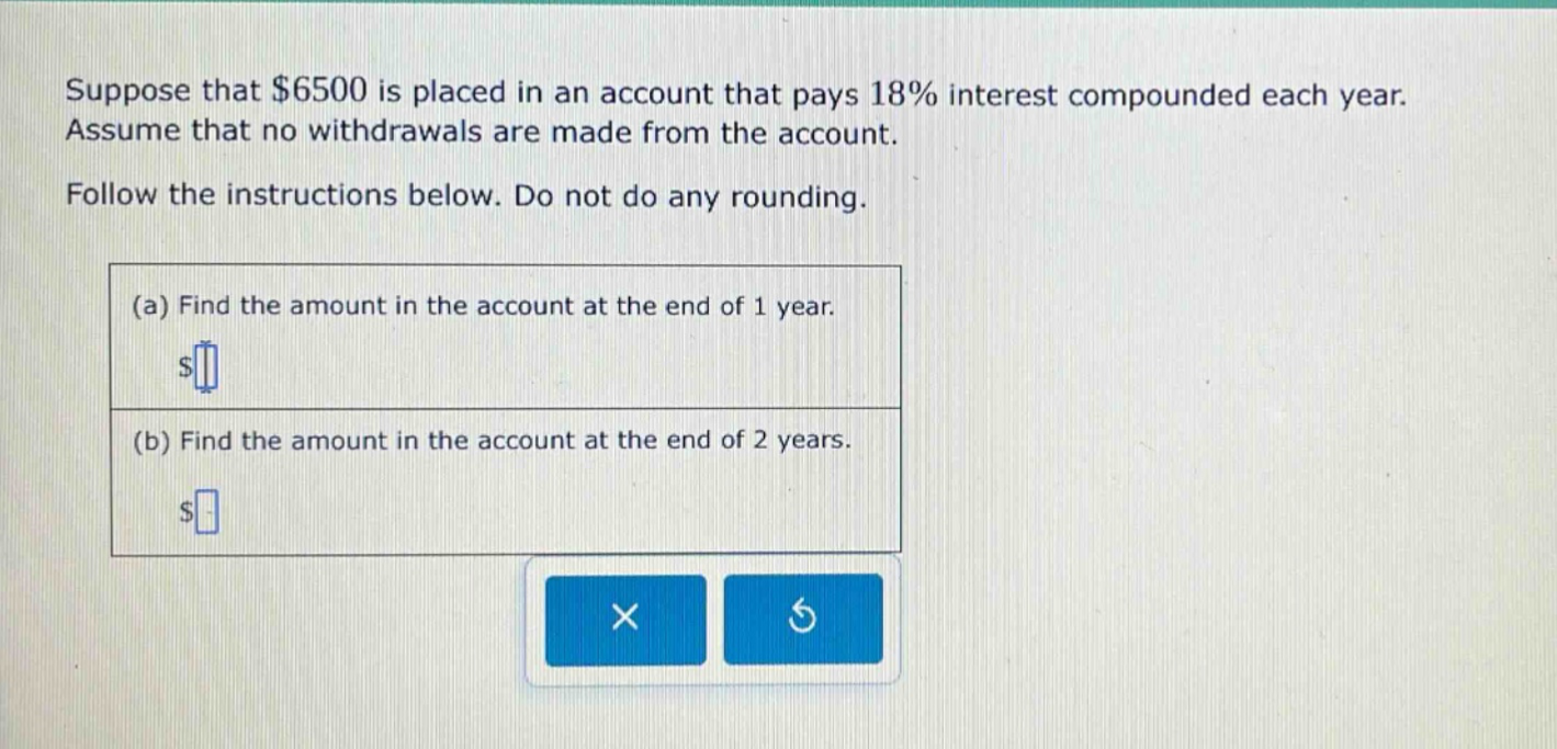 suppose that $6500 is placed in an account that pays 18% interest compounded each year. assume that no withdrawals are made from the account. follow the instructions below. do not do any rounding. (a) find the amount in the account at the end of 1 year. $ (b) find the amount in the account at the end of 2 years. $
