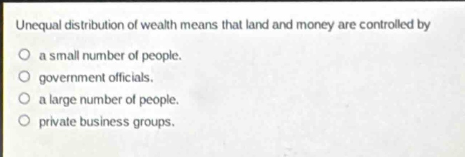 unequal distribution of wealth means that land and money are controlled by\na small number of people.\ngovernment officials.\na large number of people.\nprivate business groups.