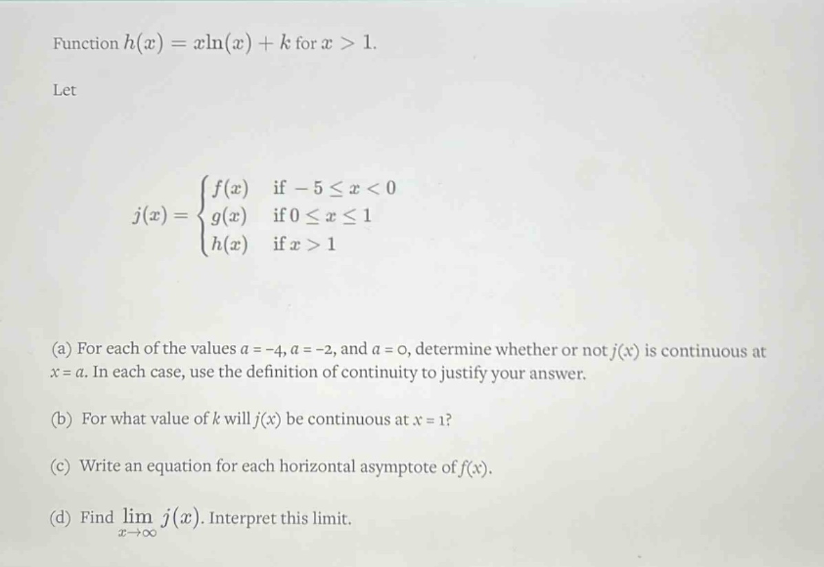 function h(x)=xln(x)+k for x > 1. let j(x)={f(x) if -5≤x<0; g(x) if 0≤x≤1; h(x) if x > 1} (a) for each of the values a = -4, a = -2, and a = 0, determine whether or not j(x) is continuous at x = a. in each case, use the definition of continuity to justify your answer. (b) for what value of k will j(x) be continuous at x = 1? (c) write an equation for each horizontal asymptote of f(x). (d) find lim x→∞ j(x). interpret this limit.