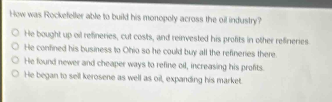how was rockefeller able to build his monopoly across the oil industry? he bought up oil refineries, cut costs, and reinvested his profits in other refineries he confined his business to ohio so he could buy all the refineries there. he found newer and cheaper ways to refine oil, increasing his profits. he began to sell kerosene as well as oil, expanding his market.