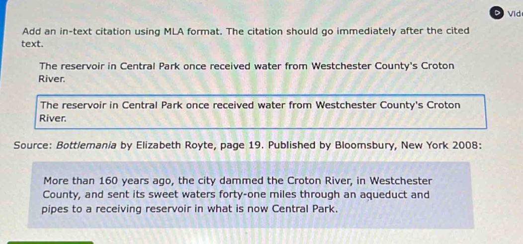 add an in - text citation using mla format. the citation should go immediately after the cited text. the reservoir in central park once received water from westchester countys croton river. the reservoir in central park once received water from westchester countys croton river. source: bottlemania by elizabeth royte, page 19. published by bloomsbury, new york 2008: more than 160 years ago, the city dammed the croton river, in westchester county, and sent its sweet waters forty - one miles through an aqueduct and pipes to a receiving reservoir in what is now central park.