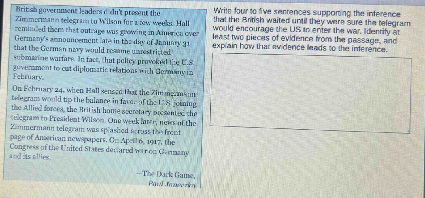 british government leaders didnt present the zimmermann telegram to wilson for a few weeks. hall reminded them that outrage was growing in america over germanys announcement late in the day of january 31 that the german navy would resume unrestricted submarine warfare. in fact, that policy provoked the u.s. government to cut diplomatic relations with germany in february. on february 24, when hall sensed that the zimmermann telegram would tip the balance in favor of the u.s. joining the allied forces, the british home secretary presented the telegram to president wilson. one week later, news of the zimmermann telegram was splashed across the front page of american newspapers. on april 6, 1917, the congress of the united states declared war on germany and its allies. -the dark game, paul janeczko write four to five sentences supporting the inference that the british waited until they were sure the telegram would encourage the us to enter the war. identify at least two pieces of evidence from the passage, and explain how that evidence leads to the inference.