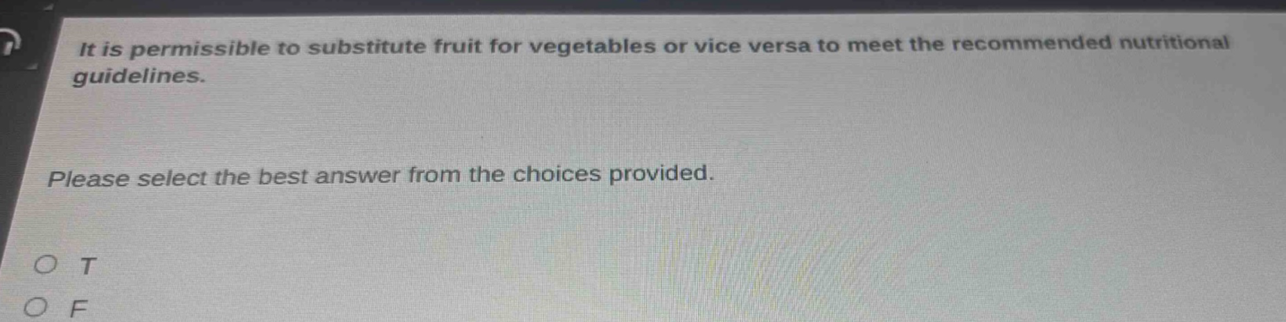 it is permissible to substitute fruit for vegetables or vice versa to meet the recommended nutritional guidelines. please select the best answer from the choices provided. o t o f