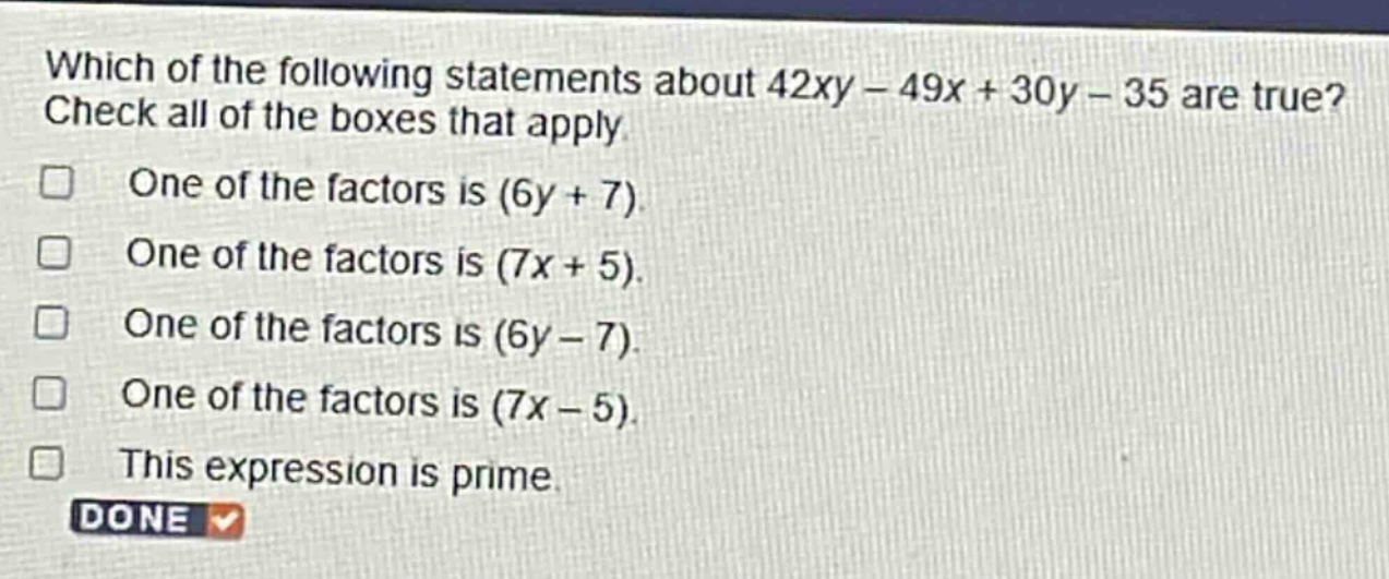 which of the following statements about 42xy - 49x + 30y - 35 are true? check all of the boxes that apply. one of the factors is (6y + 7). one of the factors is (7x + 5). one of the factors is (6y - 7). one of the factors is (7x - 5). this expression is prime. done