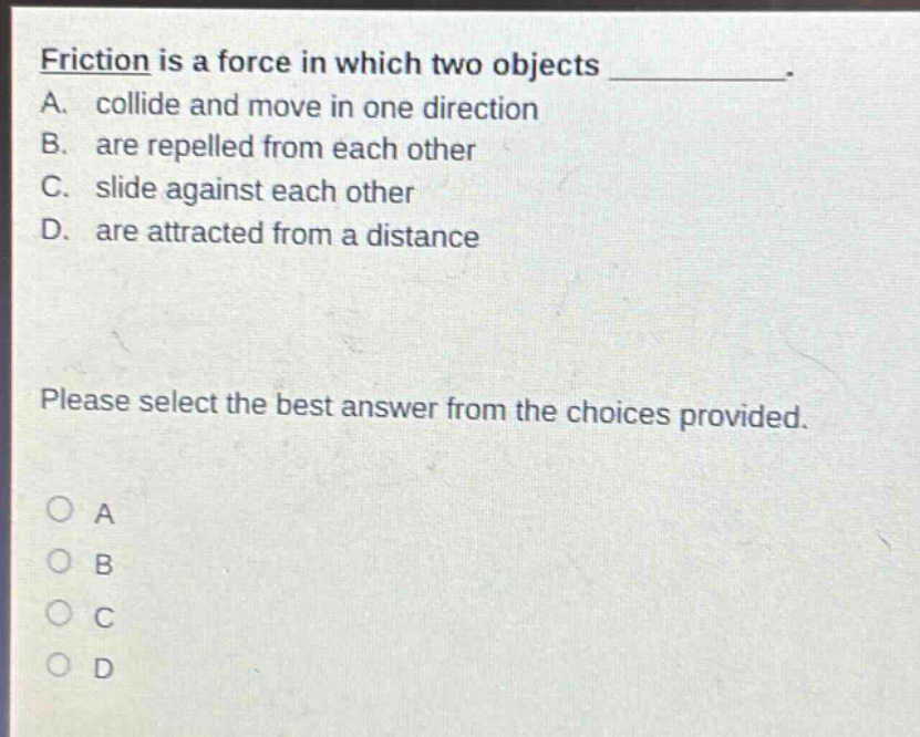 friction is a force in which two objects __________. a. collide and move in one direction b. are repelled from each other c. slide against each other d. are attracted from a distance please select the best answer from the choices provided. a b c d