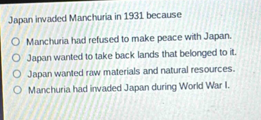 japan invaded manchuria in 1931 because\no manchuria had refused to make peace with japan.\no japan wanted to take back lands that belonged to it.\no japan wanted raw materials and natural resources.\no manchuria had invaded japan during world war i.