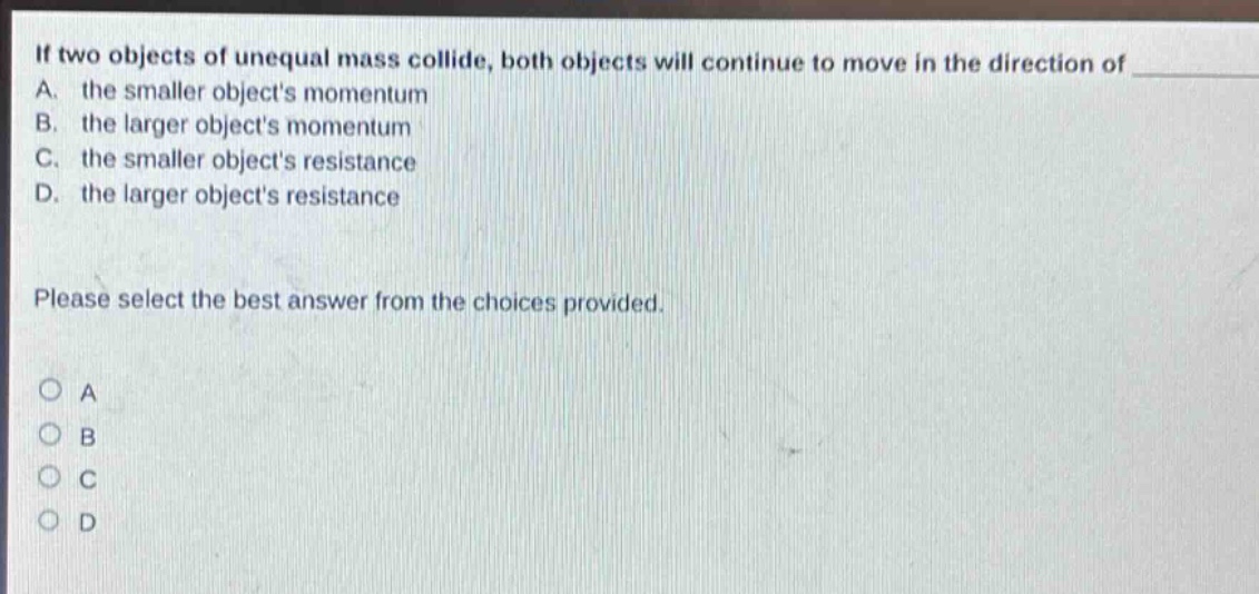 if two objects of unequal mass collide, both objects will continue to move in the direction of a. the smaller objects momentum b. the larger objects momentum c. the smaller objects resistance d. the larger objects resistance please select the best answer from the choices provided. a b c d