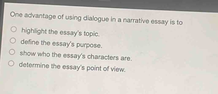 one advantage of using dialogue in a narrative essay is to highlight the essay’s topic. define the essay’s purpose. show who the essay’s characters are. determine the essay’s point of view.
