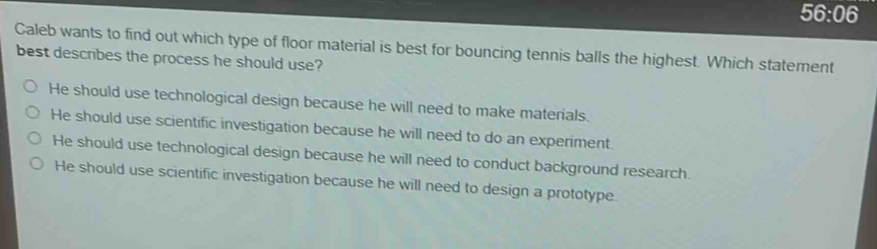 caleb wants to find out which type of floor material is best for bouncing tennis balls the highest. which statement best describes the process he should use? he should use technological design because he will need to make materials. he should use scientific investigation because he will need to do an experiment. he should use technological design because he will need to conduct background research. he should use scientific investigation because he will need to design a prototype.