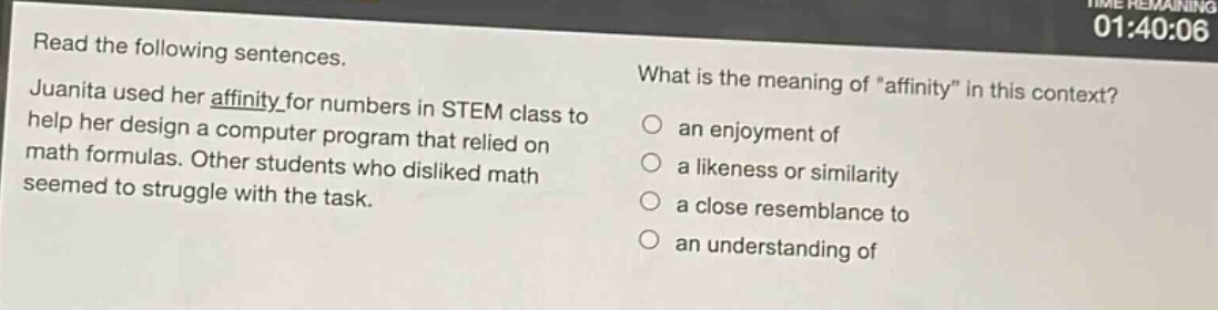 read the following sentences. juanita used her affinity for numbers in stem class to help her design a computer program that relied on math formulas. other students who disliked math seemed to struggle with the task. what is the meaning of \affinity\ in this context? an enjoyment of a likeness or similarity a close resemblance to an understanding of