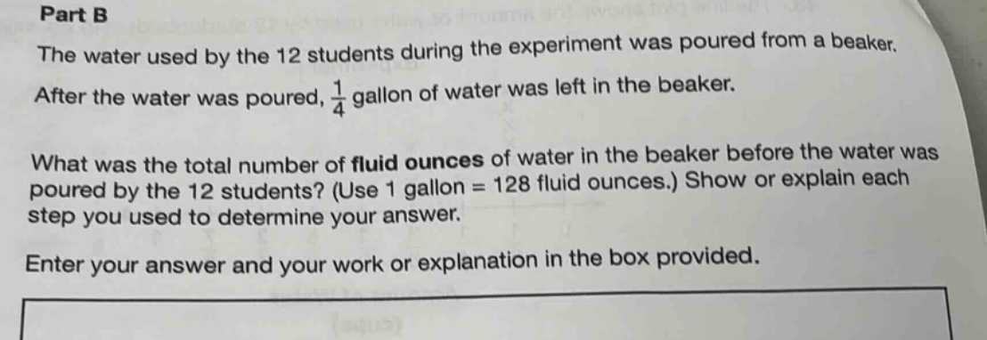 part b the water used by the 12 students during the experiment was poured from a beaker. after the water was poured, 1/4 gallon of water was left in the beaker. what was the total number of fluid ounces of water in the beaker before the water was poured by the 12 students? (use 1 gallon = 128 fluid ounces.) show or explain each step you used to determine your answer. enter your answer and your work or explanation in the box provided.