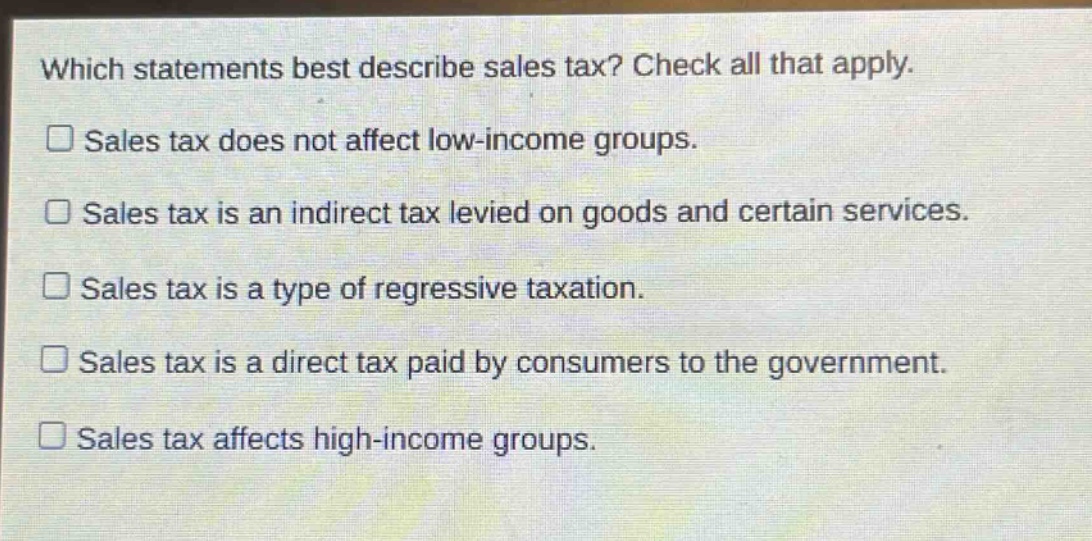which statements best describe sales tax? check all that apply. sales tax does not affect low - income groups. sales tax is an indirect tax levied on goods and certain services. sales tax is a type of regressive taxation. sales tax is a direct tax paid by consumers to the government. sales tax affects high - income groups.