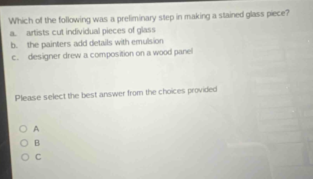 which of the following was a preliminary step in making a stained glass piece? a. artists cut individual pieces of glass b. the painters add details with emulsion c. designer drew a composition on a wood panel please select the best answer from the choices provided a b c