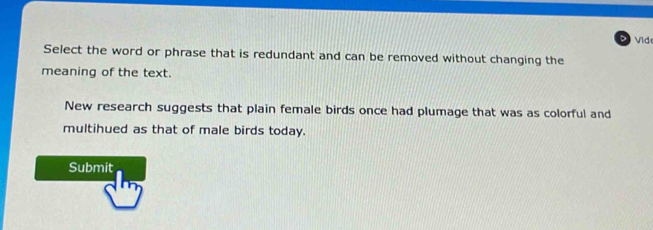 select the word or phrase that is redundant and can be removed without changing the meaning of the text. new research suggests that plain female birds once had plumage that was as colorful and multihued as that of male birds today.