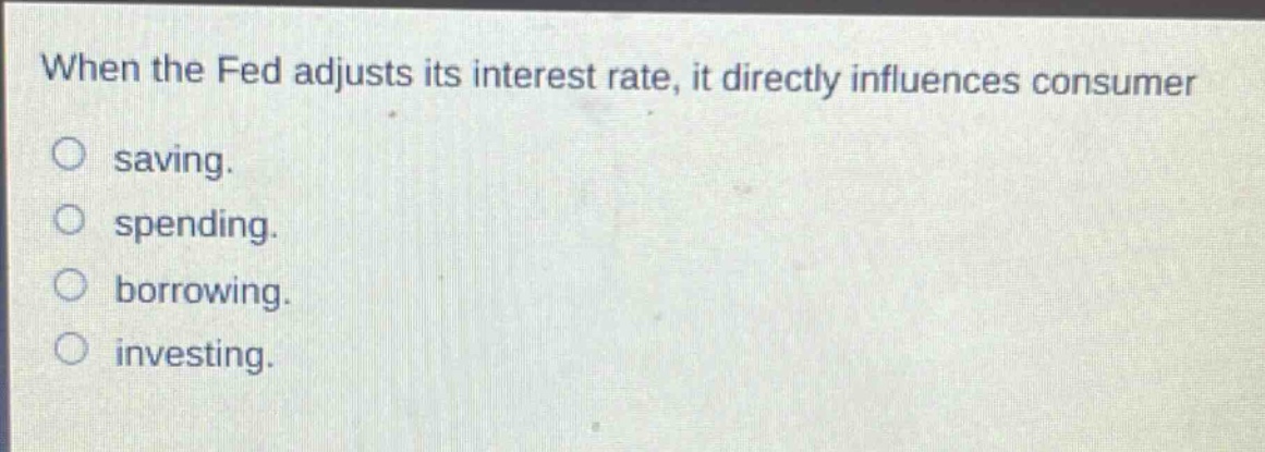 when the fed adjusts its interest rate, it directly influences consumer saving. spending. borrowing. investing.