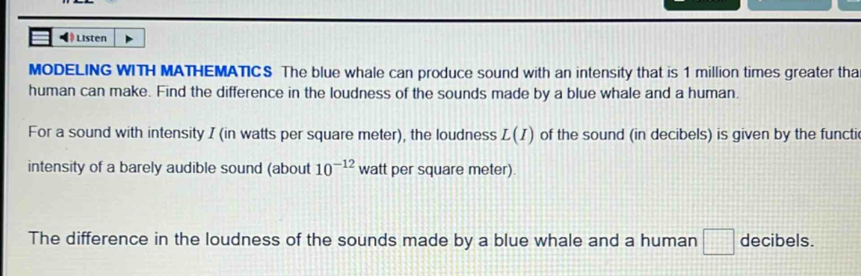 modeling with mathematics the blue whale can produce sound with an intensity that is 1 million times greater than a human can make. find the difference in the loudness of the sounds made by a blue whale and a human. for a sound with intensity i (in watts per square meter), the loudness l(i) of the sound (in decibels) is given by the function. intensity of a barely audible sound (about 10^(-12) watt per square meter). the difference in the loudness of the sounds made by a blue whale and a human decibels.