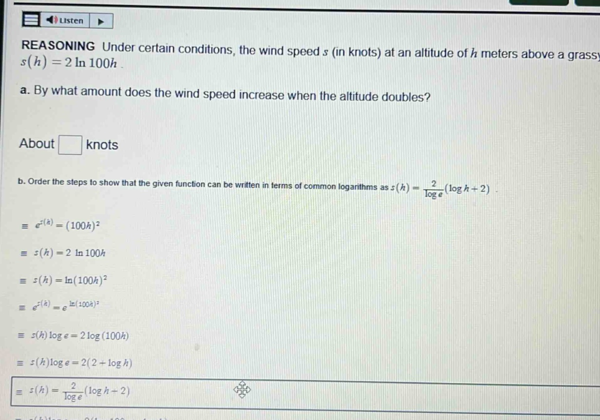 reasoning under certain conditions, the wind speed s (in knots) at an altitude of h meters above a grassy s(h)=2 ln 100h. a. by what amount does the wind speed increase when the altitude doubles? about knots b. order the steps to show that the given function can be written in terms of common logarithms as s(h)=2/log e(log h + 2). = e^s(h)=(100h)^2 = s(h)=2 ln 100h = s(h)=ln(100h)^2 = e^s(h)=e^ln(100h)^2 = s(h)log e=2 log(100h) = s(h)log e=2(2 + log h) = s(h)=2/log e(log h + 2)