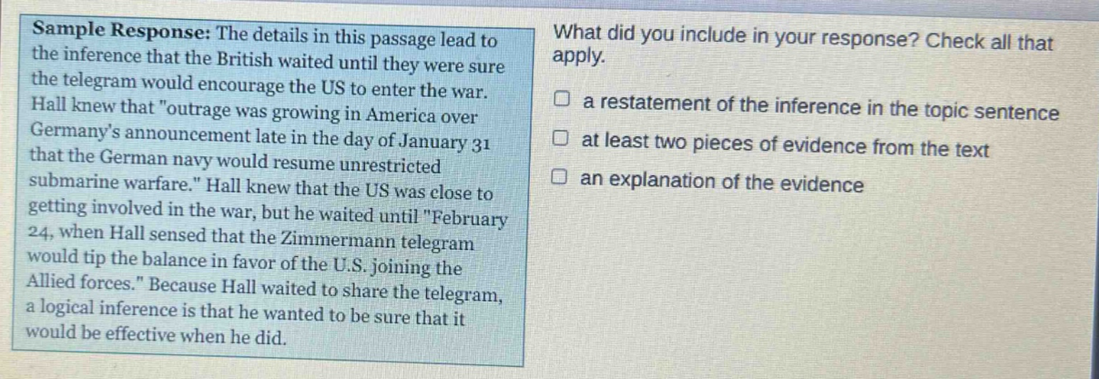 sample response: the details in this passage lead to the inference that the british waited until they were sure the telegram would encourage the us to enter the war. hall knew that \outrage was growing in america over germanys announcement late in the day of january 31 that the german navy would resume unrestricted submarine warfare.\ hall knew that the us was close to getting involved in the war, but he waited until \february 24, when hall sensed that the zimmermann telegram would tip the balance in favor of the u.s. joining the allied forces.\ because hall waited to share the telegram, a logical inference is that he wanted to be sure that it would be effective when he did. what did you include in your response? check all that apply. a restatement of the inference in the topic sentence at least two pieces of evidence from the text an explanation of the evidence