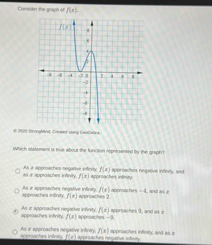 consider the graph of f(x). which statement is true about the function represented by the graph? as x approaches negative infinity, f(x) approaches negative infinity, and as x approaches infinity, f(x) approaches infinity. as x approaches negative infinity, f(x) approaches -4, and as x approaches infinity, f(x) approaches 2. as x approaches negative infinity, f(x) approaches 9, and as x approaches infinity, f(x) approaches -9. as x approaches negative infinity, f(x) approaches infinity, and as x approaches infinity, f(x) approaches negative infinity.
