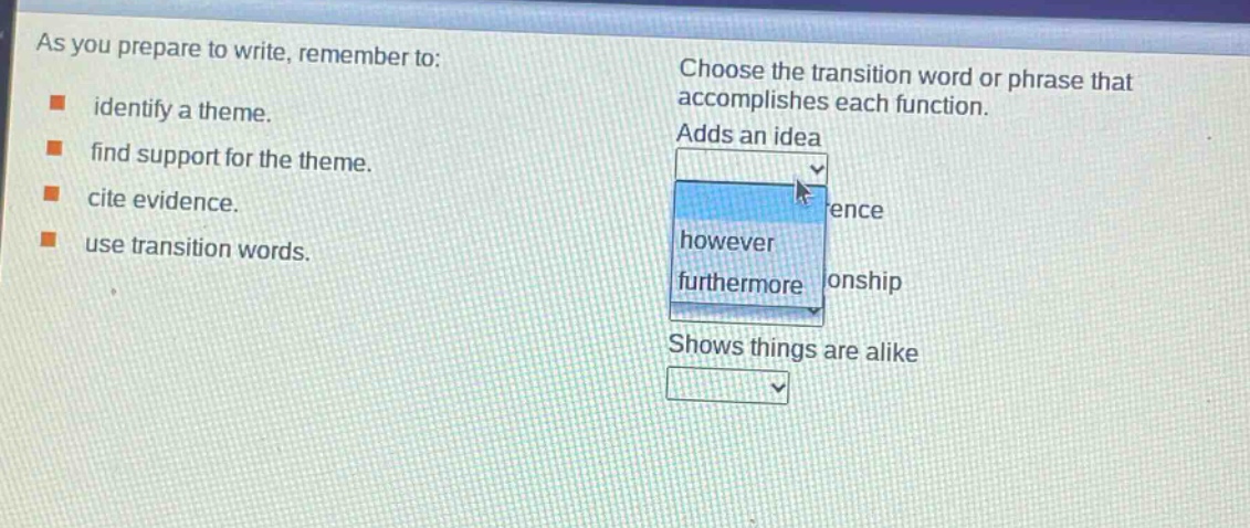 as you prepare to write, remember to: identify a theme. find support for the theme. cite evidence. use transition words. choose the transition word or phrase that accomplishes each function. adds an idea however furthermore shows things are alike