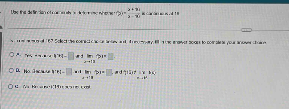 use the definition of continuity to determine whether f(x)=x + 16/x - 16 is continuous at 16. is f continuous at 16? select the correct choice below and, if necessary, fill in the answer boxes to complete your answer choice. a. yes. because f(16)= and lim x→16 f(x)=. b. no. because f(16)= and lim x→16 f(x)=, and f(16)≠lim x→16 f(x). c. no. because f(16) does not exist.
