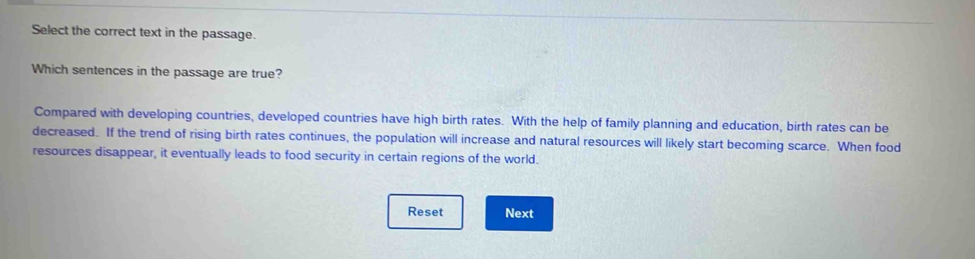 select the correct text in the passage. which sentences in the passage are true? compared with developing countries, developed countries have high birth rates. with the help of family planning and education, birth rates can be decreased. if the trend of rising birth rates continues, the population will increase and natural resources will likely start becoming scarce. when food resources disappear, it eventually leads to food security in certain regions of the world.