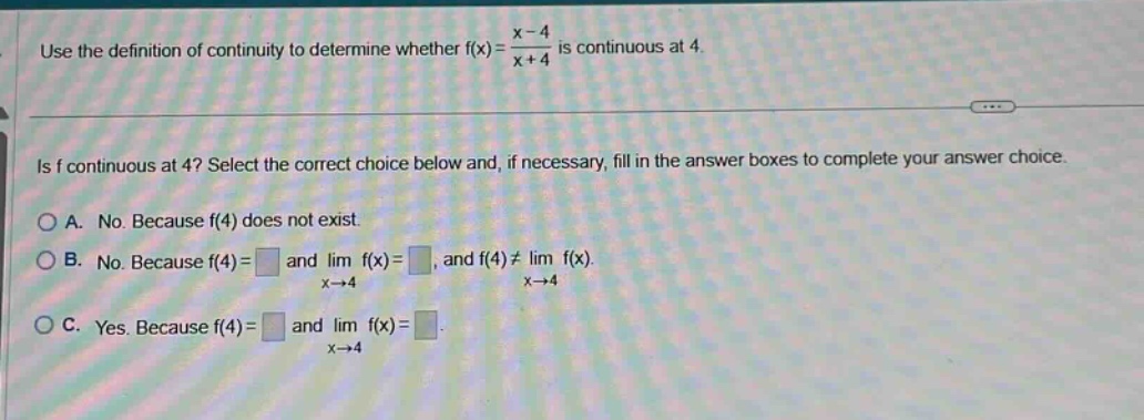 use the definition of continuity to determine whether f(x)=(x - 4)/(x + 4) is continuous at 4. is f continuous at 4? select the correct choice below and, if necessary, fill in the answer boxes to complete your answer choice. a. no. because f(4) does not exist. b. no. because f(4)= and lim f(x)=, and f(4)≠lim f(x). x→4 x→4 c. yes. because f(4)= and lim f(x)=. x→4