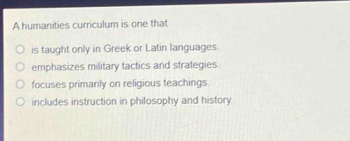 a humanities curriculum is one that\nis taught only in greek or latin languages.\nemphasizes military tactics and strategies.\nfocuses primarily on religious teachings.\nincludes instruction in philosophy and history.