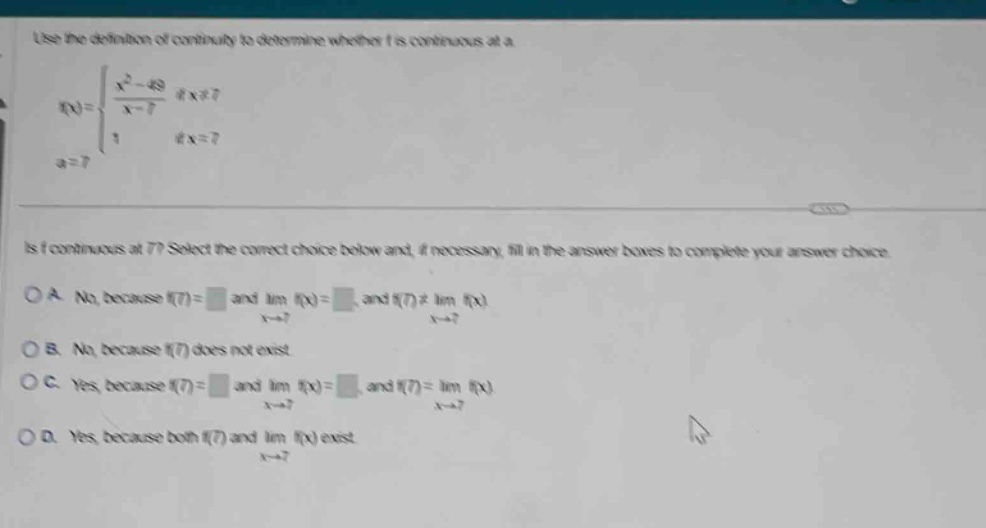 use the definition of continuity to determine whether f is continuous at a. f(x) = { (x^2 - 49)/(x - 7) if x≠7; 1 if x = 7; a = 7. is f continuous at 7? select the correct choice below and, if necessary, fill in the answer boxes to complete your answer choice. o a. no, because f(7)= and lim f(x)= and f(7)≠lim f(x) as x→7. o b. no, because f(7) does not exist. o c. yes, because f(7)= and lim f(x)= and f(7)=lim f(x) as x→7. o d. yes, because both f(7) and lim f(x) exist as x→7.