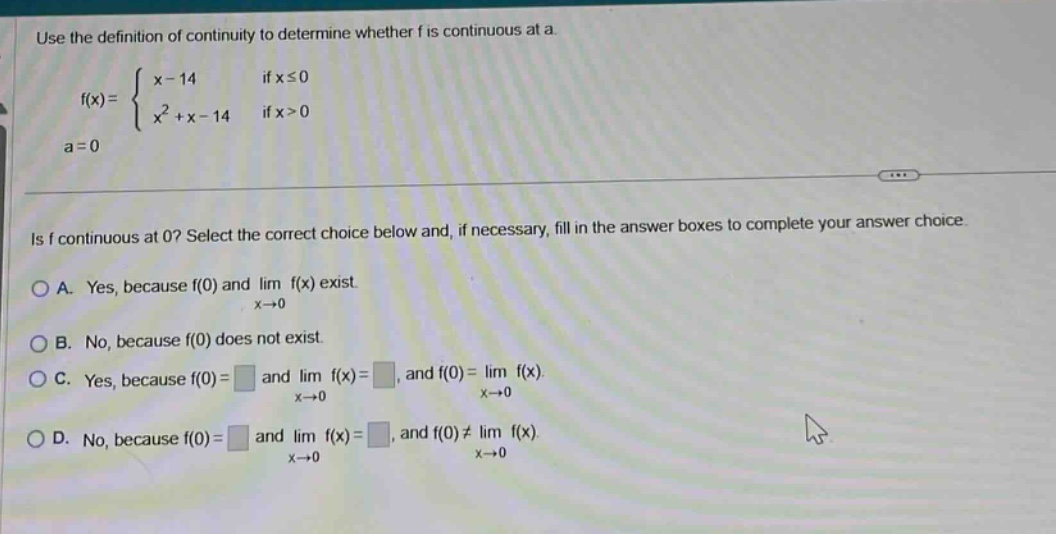 use the definition of continuity to determine whether f is continuous at a. f(x) = { x - 14 if x ≤ 0; x² + x - 14 if x > 0; a = 0. is f continuous at 0? select the correct choice below and, if necessary, fill in the answer boxes to complete your answer choice. a. yes, because f(0) and lim f(x) exist. x→0 b. no, because f(0) does not exist. c. yes, because f(0)= and lim f(x)=, and f(0)= lim f(x). x→0 x→0 d. no, because f(0)= and lim f(x)=, and f(0)≠ lim f(x). x→0 x→0