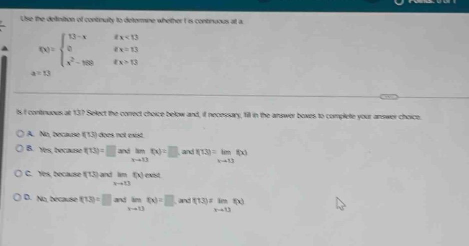 use the definition of continuity to determine whether f is continuous at a.\n f(x)=\begin{cases}13 - x& \text{if }x<13\\0& \text{if }x = 13\\x^{2}-169& \text{if }x>13end{cases},a = 13 \nis f continuous at 13? select the correct choice below and, if necessary, fill in the answer boxes to complete your answer choice.\na. no, because f(13) does not exist.\nb. yes, because f(13)= and (lim_{x\rightarrow13}f(x)=) and (f(13)=lim_{x\rightarrow13}f(x))\nc. yes, because f(13) and (lim_{x\rightarrow13}f(x)) exist.\nd. no, because f(13)= and (lim_{x\rightarrow13}f(x)=) and (f(13)\neqlim_{x\rightarrow13}f(x))