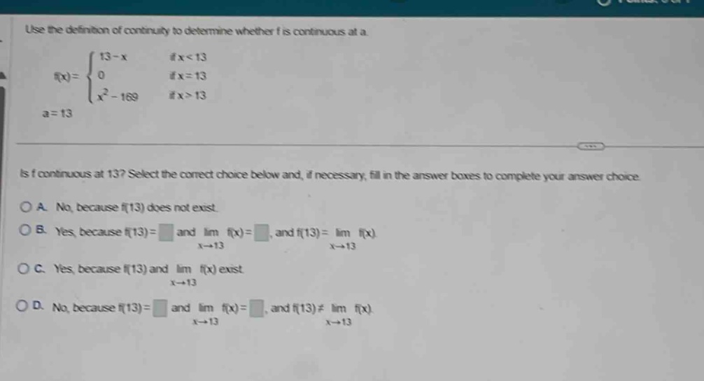 use the definition of continuity to determine whether f is continuous at a.\n f(x)=\begin{cases}13 - x& \text{if }x < 13\\0& \text{if }x = 13\\x^{2}-169& \text{if }x>13end{cases}quad a = 13\nis f continuous at 13? select the correct choice below and, if necessary, fill in the answer boxes to complete your answer choice.\na. no, because f(13) does not exist.\nb. yes, because f(13)= and (lim_{x\rightarrow13}f(x)=), and (f(13)=lim_{x\rightarrow13}f(x))\nc. yes, because f(13) and (lim_{x\rightarrow13}f(x)) exist\nd. no, because f(13)= and (lim_{x\rightarrow13}f(x)=), and (f(13)\neqlim_{x\rightarrow13}f(x))