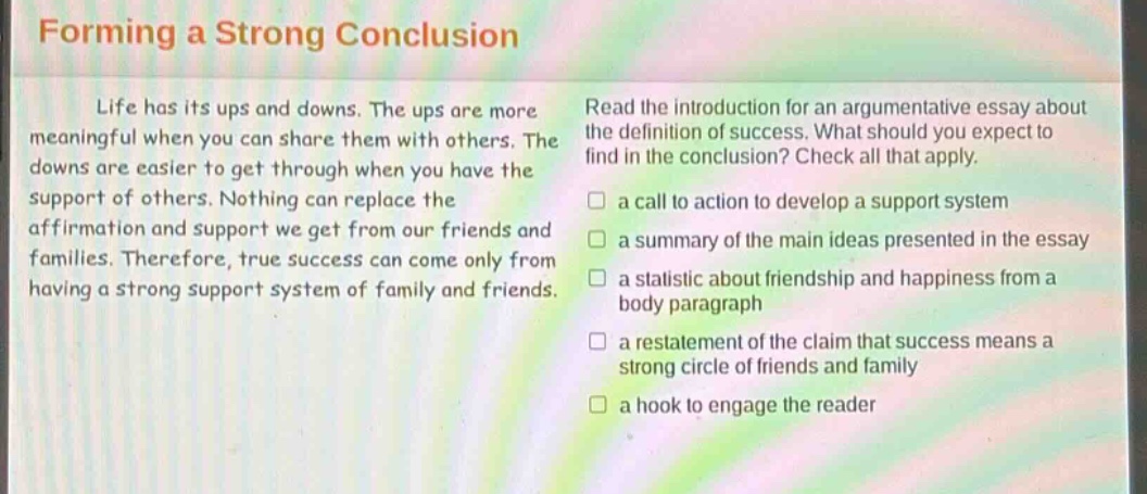 forming a strong conclusion\nlife has its ups and downs. the ups are more meaningful when you can share them with others. the downs are easier to get through when you have the support of others. nothing can replace the affirmation and support we get from our friends and families. therefore, true success can come only from having a strong support system of family and friends.\nread the introduction for an argumentative essay about the definition of success. what should you expect to find in the conclusion? check all that apply.\n□ a call to action to develop a support system\n□ a summary of the main ideas presented in the essay\n□ a statistic about friendship and happiness from a body paragraph\n□ a restatement of the claim that success means a strong circle of friends and family\n□ a hook to engage the reader