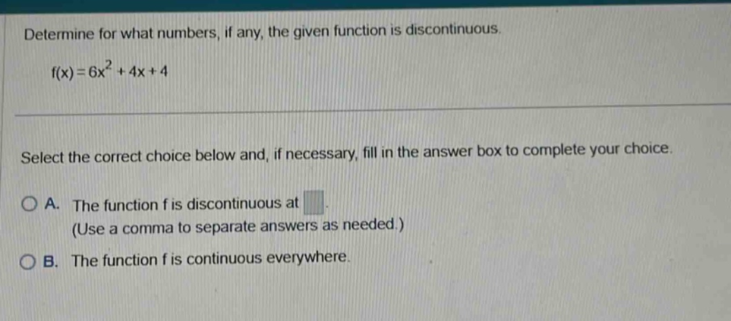 determine for what numbers, if any, the given function is discontinuous. f(x)=6x² + 4x + 4 select the correct choice below and, if necessary, fill in the answer box to complete your choice. a. the function f is discontinuous at (use a comma to separate answers as needed.) b. the function f is continuous everywhere.