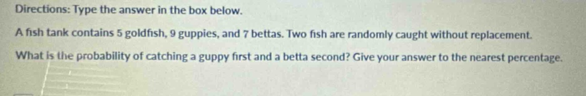 directions: type the answer in the box below. a fish tank contains 5 goldfish, 9 guppies, and 7 bettas. two fish are randomly caught without replacement. what is the probability of catching a guppy first and a betta second? give your answer to the nearest percentage.