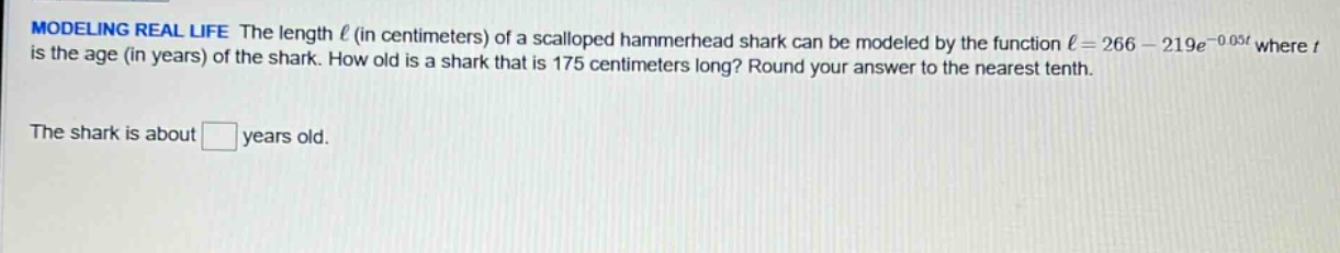 modeling real life the length ℓ (in centimeters) of a scalloped hammerhead shark can be modeled by the function ℓ = 266 - 219e^(-0.05t) where t is the age (in years) of the shark. how old is a shark that is 175 centimeters long? round your answer to the nearest tenth. the shark is about □ years old.