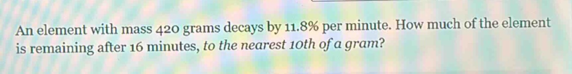 an element with mass 420 grams decays by 11.8% per minute. how much of the element is remaining after 16 minutes, to the nearest 10th of a gram?