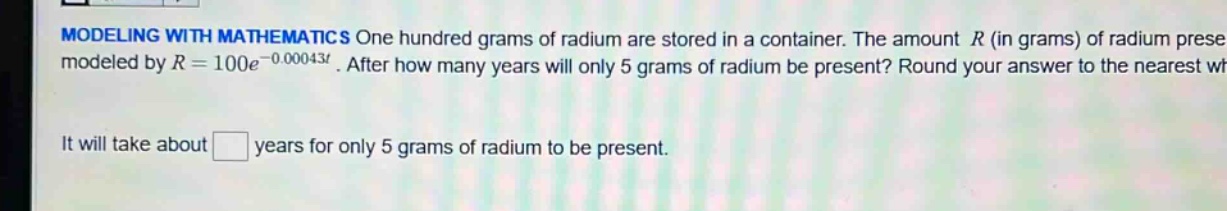 modeling with mathematics one hundred grams of radium are stored in a container. the amount r (in grams) of radium present is modeled by r = 100e^(-0.00043t). after how many years will only 5 grams of radium be present? round your answer to the nearest whole. it will take about years for only 5 grams of radium to be present.