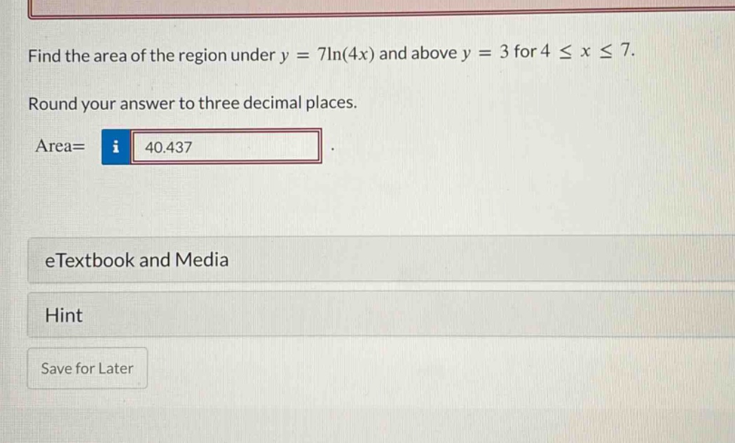 find the area of the region under y = 7ln(4x) and above y = 3 for 4 ≤ x ≤ 7. round your answer to three decimal places. area= 40.437 etextbook and media hint save for later