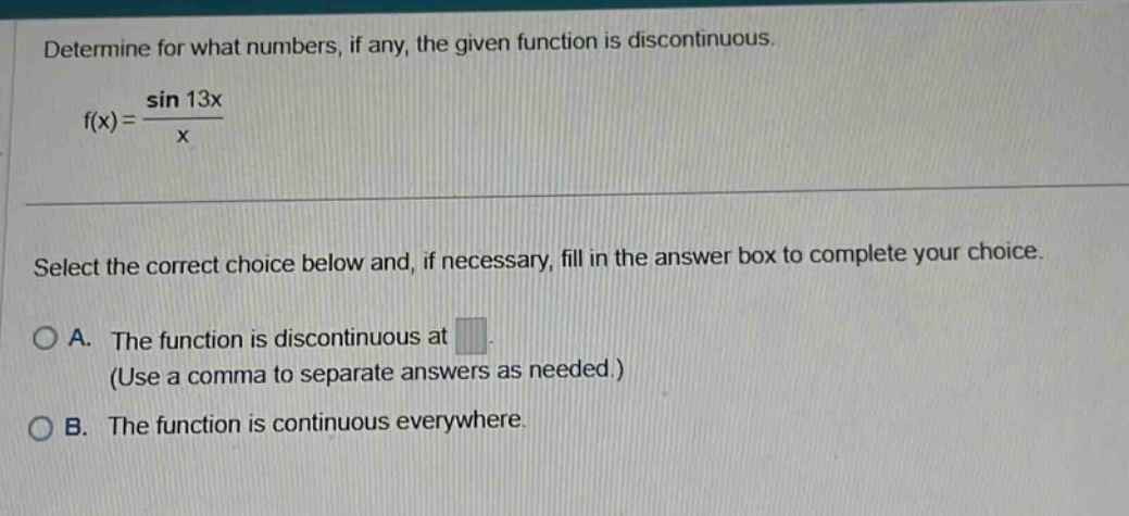 determine for what numbers, if any, the given function is discontinuous. f(x)=sin 13x/x select the correct choice below and, if necessary, fill in the answer box to complete your choice. a. the function is discontinuous at (use a comma to separate answers as needed.) b. the function is continuous everywhere.