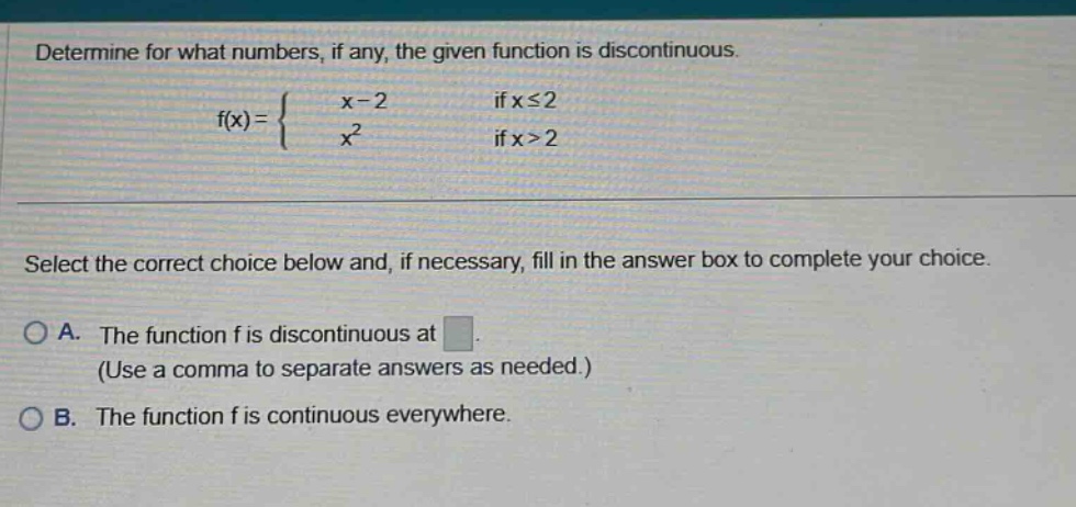 determine for what numbers, if any, the given function is discontinuous. f(x) = { x - 2 if x <= 2; x^2 if x > 2 } select the correct choice below and, if necessary, fill in the answer box to complete your choice. a. the function f is discontinuous at (use a comma to separate answers as needed.) b. the function f is continuous everywhere.