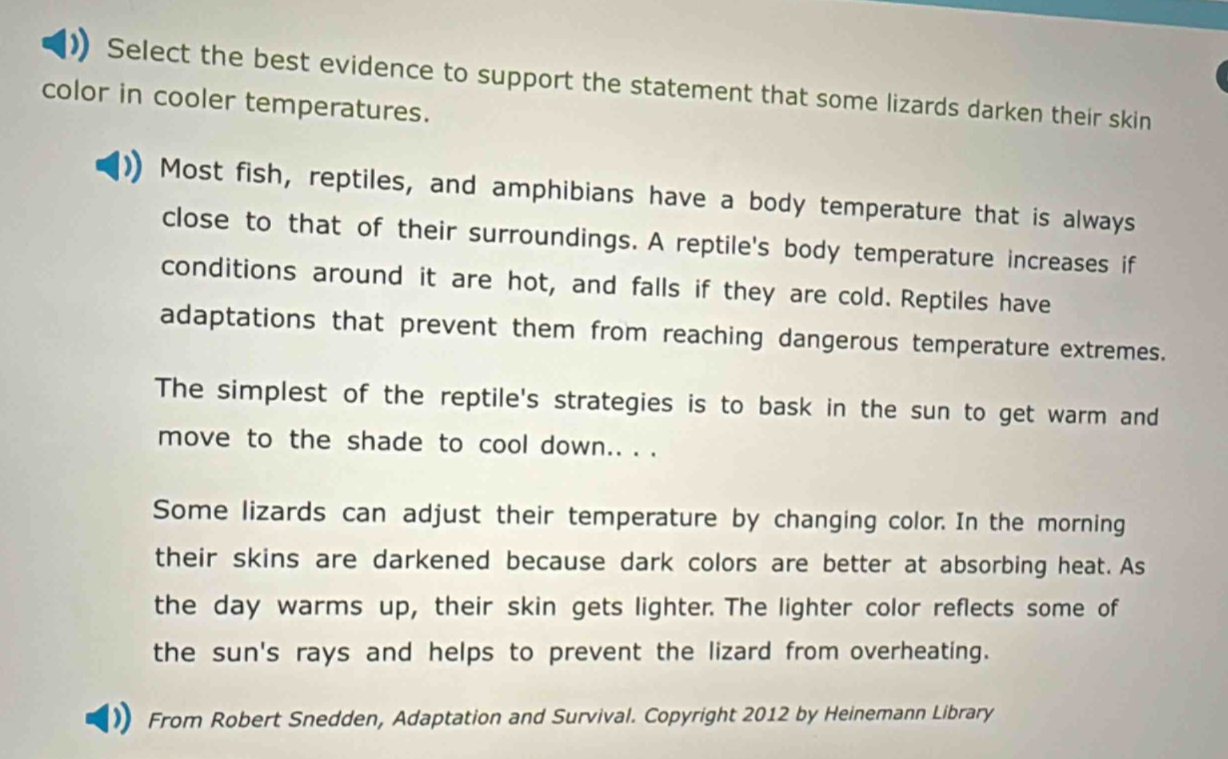 select the best evidence to support the statement that some lizards darken their skin color in cooler temperatures. most fish, reptiles, and amphibians have a body temperature that is always close to that of their surroundings. a reptiles body temperature increases if conditions around it are hot, and falls if they are cold. reptiles have adaptations that prevent them from reaching dangerous temperature extremes. the simplest of the reptiles strategies is to bask in the sun to get warm and move to the shade to cool down... some lizards can adjust their temperature by changing color. in the morning their skins are darkened because dark colors are better at absorbing heat. as the day warms up, their skin gets lighter. the lighter color reflects some of the suns rays and helps to prevent the lizard from overheating. from robert snedden, adaptation and survival. copyright 2012 by heinemann library