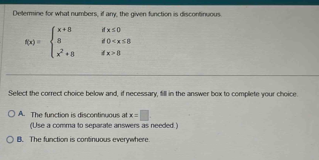 determine for what numbers, if any, the given function is discontinuous. f(x) = { x + 8 if x ≤ 0; 8 if 0 < x ≤ 8; x² + 8 if x > 8. select the correct choice below and, if necessary, fill in the answer box to complete your choice. a. the function is discontinuous at x = (use a comma to separate answers as needed.) b. the function is continuous everywhere.