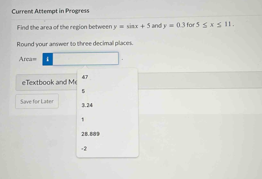 current attempt in progress find the area of the region between y = sinx + 5 and y = 0.3 for 5 ≤ x ≤ 11. round your answer to three decimal places. area= etextbook and me save for later 47 5 3.24 1 28.889 -2