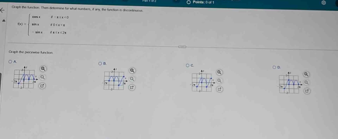 graph the function. then determine for what numbers, if any, the function is discontinuous.\n f(x)=\begin{cases}cos x&\text{if }-pileq x < 0\\sin x&\text{if }0leq x < pi\\-sin x&\text{if }pileq xleq 2piend{cases}\ngraph the piecewise - function\na.\nb.\nc.\nd.
