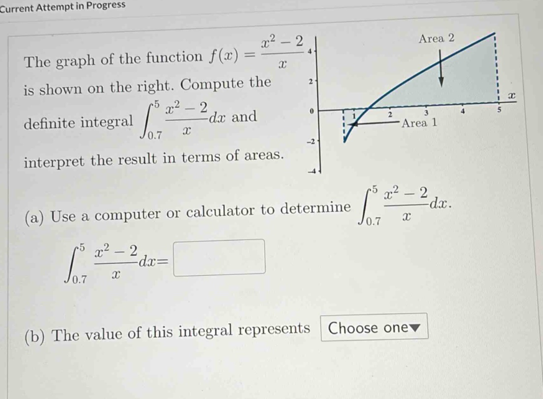 current attempt in progress the graph of the function f(x)=(x^2 - 2)/x is shown on the right. compute the definite integral ∫(0.7 to 5) (x^2 - 2)/x dx and interpret the result in terms of areas. (a) use a computer or calculator to determine ∫(0.7 to 5) (x^2 - 2)/x dx. ∫(0.7 to 5) (x^2 - 2)/x dx= (b) the value of this integral represents choose one