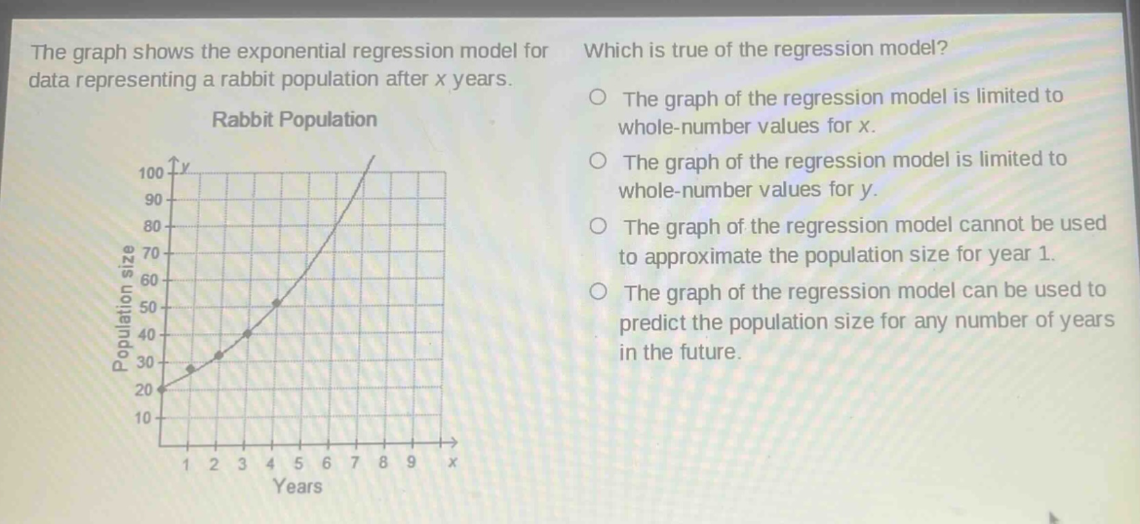 the graph shows the exponential regression model for data representing a rabbit population after x years. which is true of the regression model? the graph of the regression model is limited to whole - number values for x. the graph of the regression model is limited to whole - number values for y. the graph of the regression model cannot be used to approximate the population size for year 1. the graph of the regression model can be used to predict the population size for any number of years in the future.