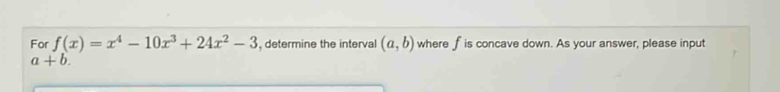 for f(x)=x^4 - 10x^3 + 24x^2 - 3, determine the interval (a,b) where f is concave down. as your answer, please input a + b.