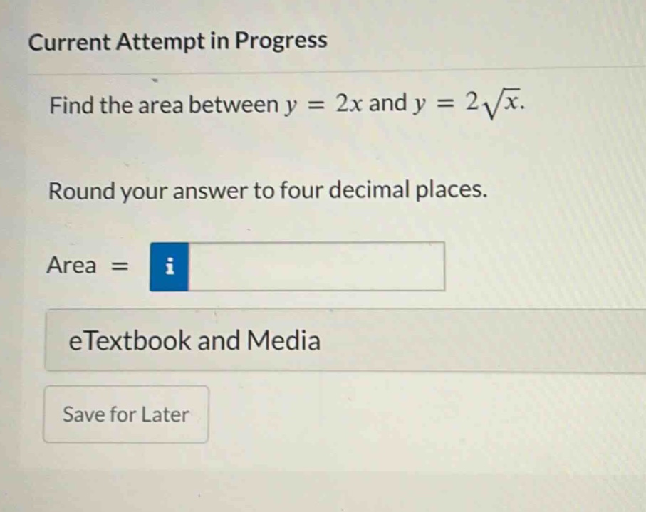 current attempt in progress\nfind the area between y = 2x and y = 2√x.\nround your answer to four decimal places.\narea =\n etextbook and media\nsave for later