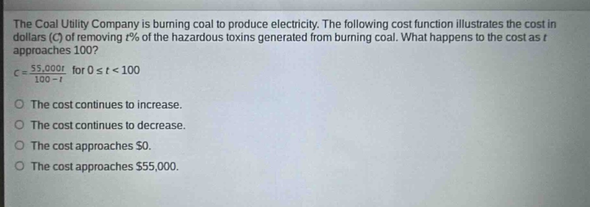 the coal utility company is burning coal to produce electricity. the following cost function illustrates the cost in dollars (c) of removing t% of the hazardous toxins generated from burning coal. what happens to the cost as t approaches 100? c = 55,000t / 100 - t for 0 ≤ t < 100 the cost continues to increase. the cost continues to decrease. the cost approaches $0. the cost approaches $55,000.